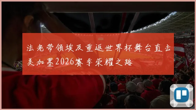 法老带领埃及重返世界杯舞台直击美加墨2026赛季荣耀之路