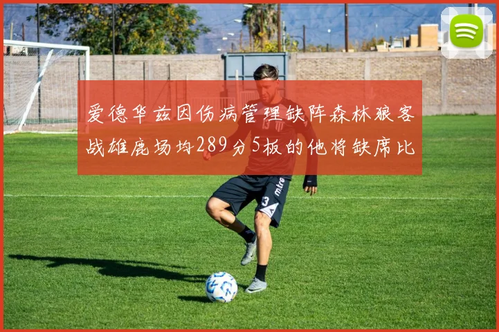 爱德华兹因伤病管理缺阵森林狼客战雄鹿场均289分5板的他将缺席比赛