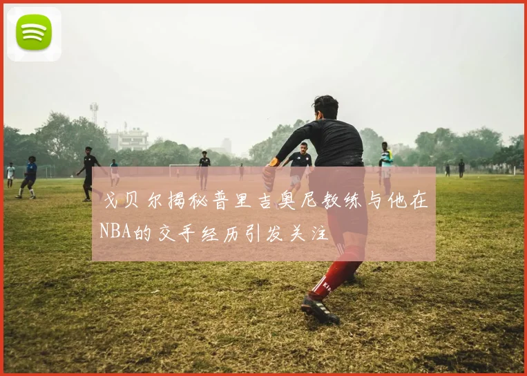 戈贝尔揭秘普里吉奥尼教练与他在NBA的交手经历引发关注