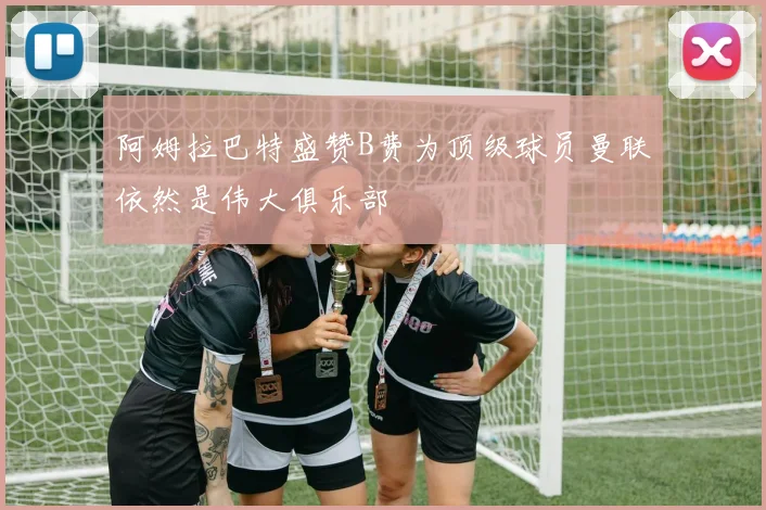 阿姆拉巴特盛赞B费为顶级球员曼联依然是伟大俱乐部