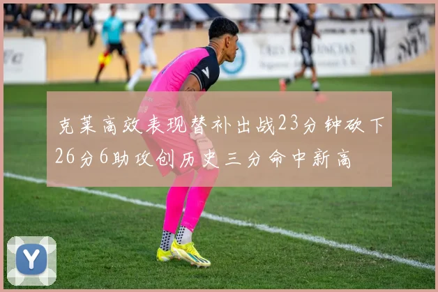 克莱高效表现替补出战23分钟砍下26分6助攻创历史三分命中新高
