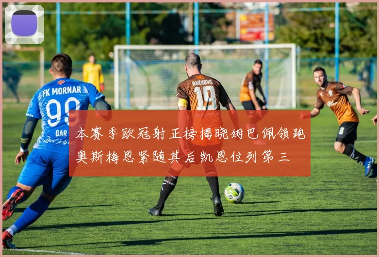 本赛季欧冠射正榜揭晓姆巴佩领跑奥斯梅恩紧随其后凯恩位列第三
