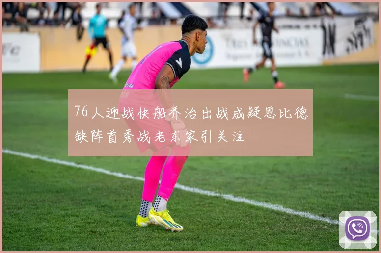 76人迎战快船乔治出战成疑恩比德缺阵首秀战老东家引关注