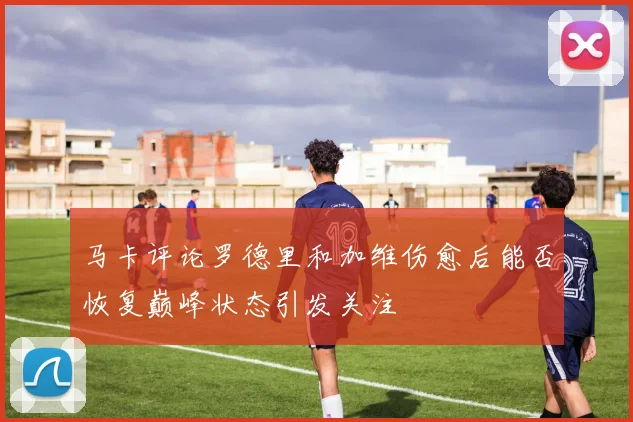 马卡评论罗德里和加维伤愈后能否恢复巅峰状态引发关注