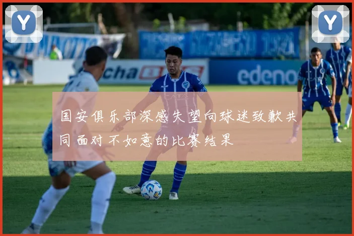 国安俱乐部深感失望向球迷致歉共同面对不如意的比赛结果