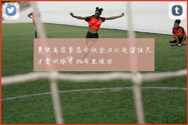 曼联高层紧急会议全力以赴留住天才青训球员加布里埃尔