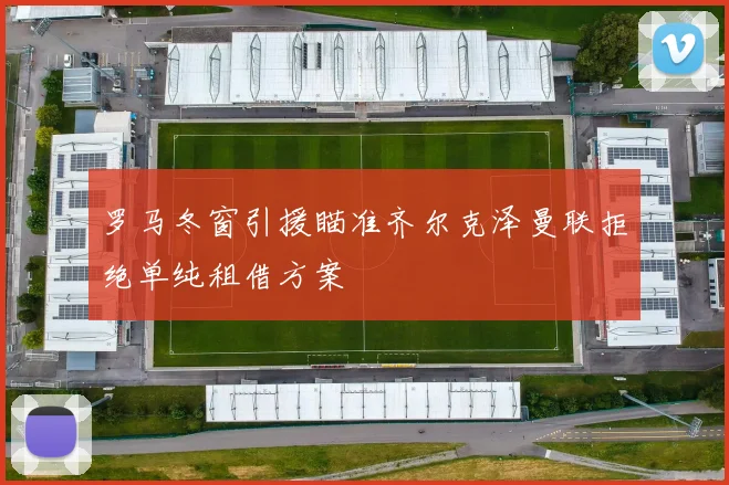 罗马冬窗引援瞄准齐尔克泽曼联拒绝单纯租借方案