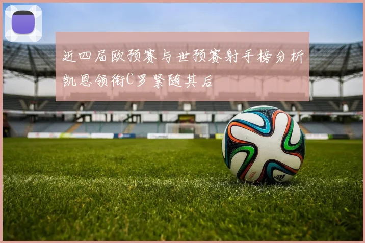 近四届欧预赛与世预赛射手榜分析凯恩领衔C罗紧随其后