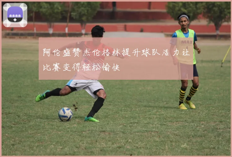 阿伦盛赞杰伦格林提升球队活力让比赛变得轻松愉快