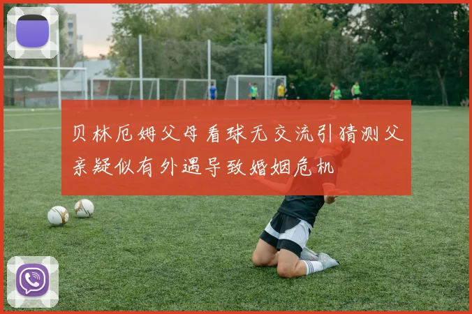 贝林厄姆父母看球无交流引猜测父亲疑似有外遇导致婚姻危机