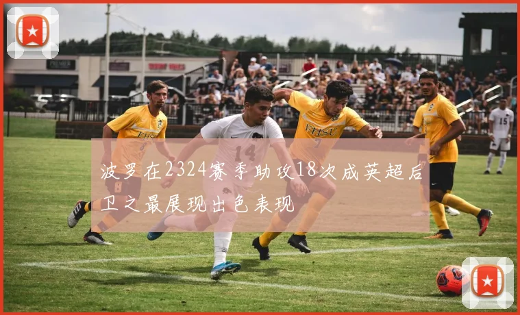 波罗在2324赛季助攻18次成英超后卫之最展现出色表现