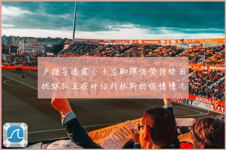 卢指导透露小卡左脚踝伤势持续困扰球队正在评估科林斯的伤情情况