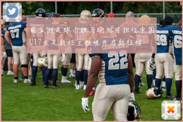 前亚洲足球小姐马晓旭将担任中国U17女足新任主教练开启新征程