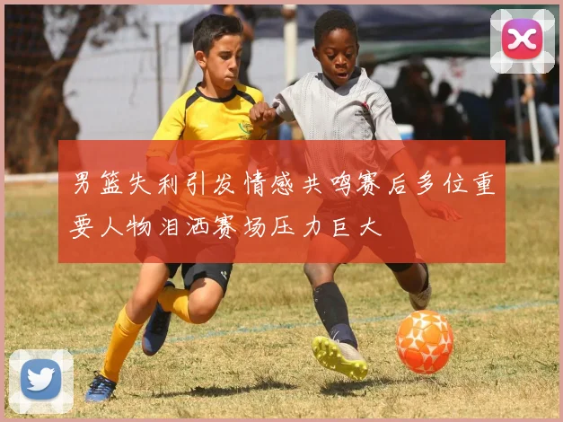 男篮失利引发情感共鸣赛后多位重要人物泪洒赛场压力巨大