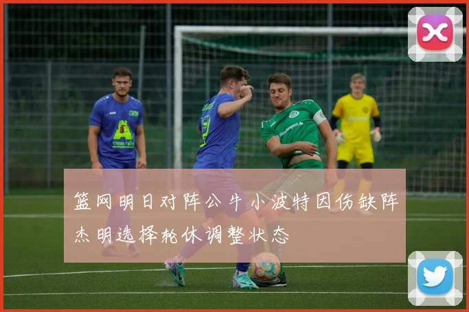 篮网明日对阵公牛小波特因伤缺阵杰明选择轮休调整状态