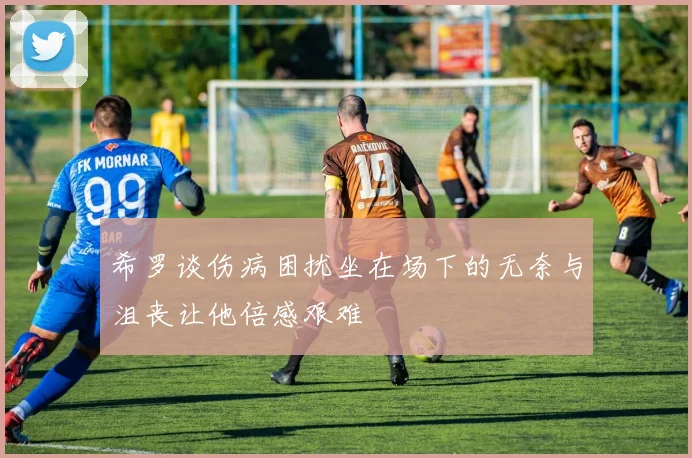 希罗谈伤病困扰坐在场下的无奈与沮丧让他倍感艰难