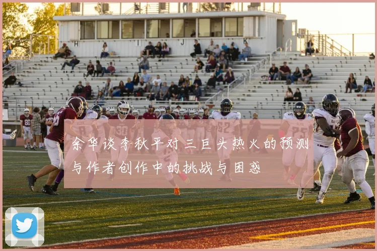 余华谈李秋平对三巨头热火的预测与作者创作中的挑战与困惑