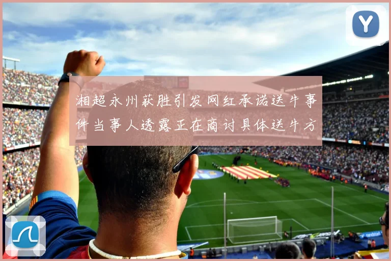 湘超永州获胜引发网红承诺送牛事件当事人透露正在商讨具体送牛方案