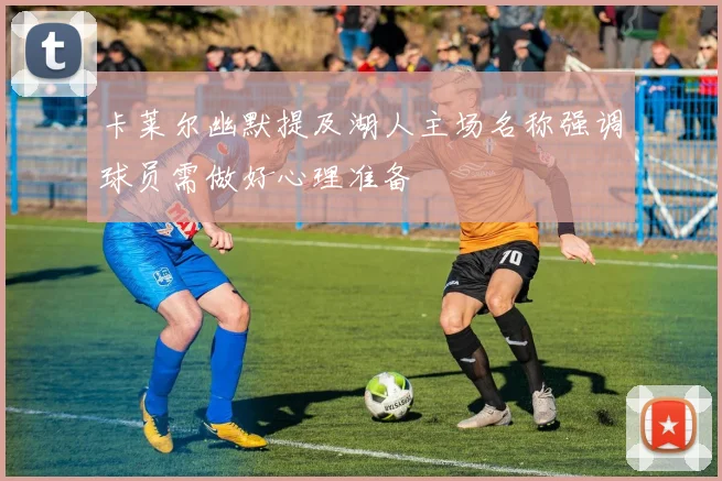 卡莱尔幽默提及湖人主场名称强调球员需做好心理准备