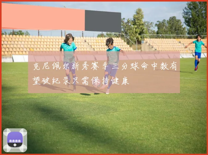 克尼佩尔新秀赛季三分球命中数有望破纪录只需保持健康