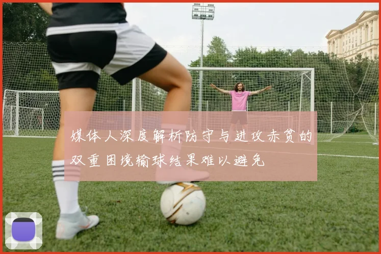 媒体人深度解析防守与进攻赤贫的双重困境输球结果难以避免