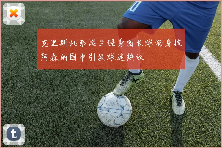 克里斯托弗诺兰现身酋长球场身披阿森纳围巾引发球迷热议