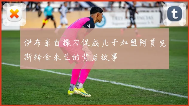 伊布亲自操刀促成儿子加盟阿贾克斯转会米兰的背后故事