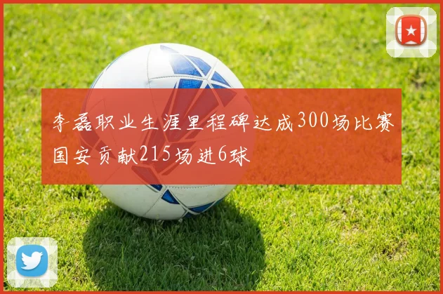 李磊职业生涯里程碑达成300场比赛国安贡献215场进6球