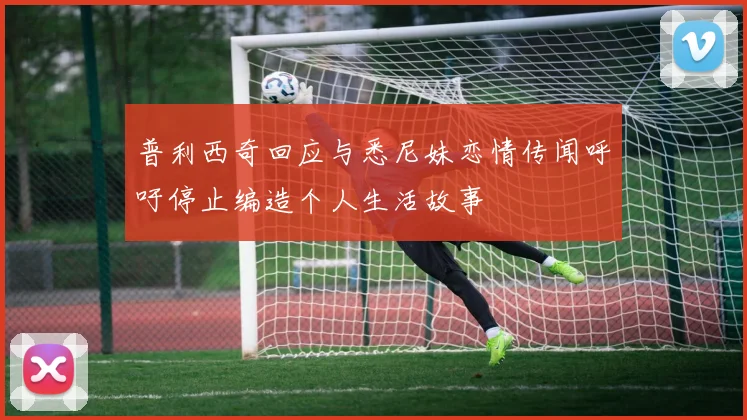普利西奇回应与悉尼妹恋情传闻呼吁停止编造个人生活故事