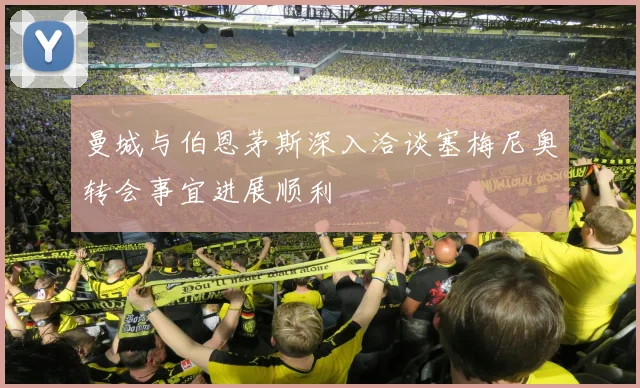 曼城与伯恩茅斯深入洽谈塞梅尼奥转会事宜进展顺利