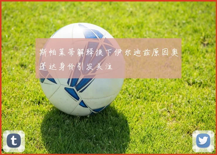 斯帕莱蒂解释换下伊尔迪兹原因奥蓬达身价引发关注