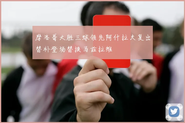 摩洛哥大胜三球领先阿什拉夫复出替补登场替换马兹拉维
