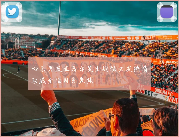 心系男友亚马尔复出战场女友热情助威全场目光聚焦