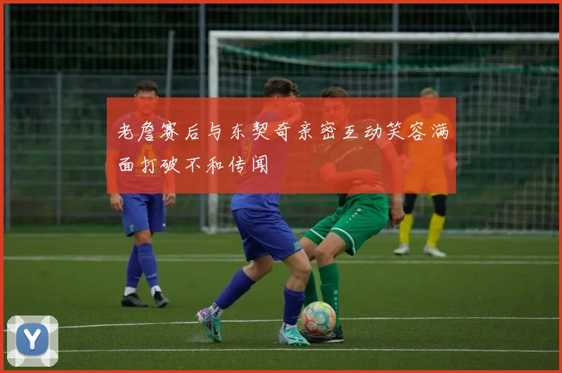 老詹赛后与东契奇亲密互动笑容满面打破不和传闻