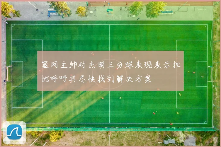 篮网主帅对杰明三分球表现表示担忧呼吁其尽快找到解决方案