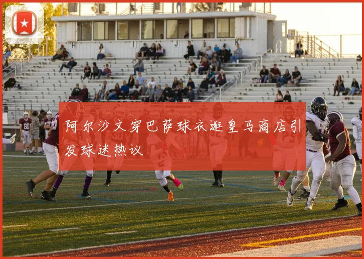 阿尔沙文穿巴萨球衣逛皇马商店引发球迷热议