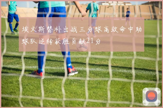 埃文斯替补出战三分球高效命中助球队逆转获胜贡献21分