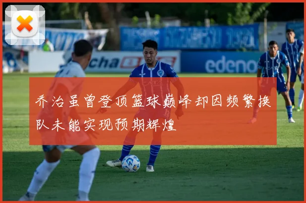 乔治虽曾登顶篮球巅峰却因频繁换队未能实现预期辉煌