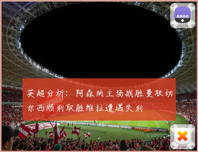 英超分析：阿森纳主场战胜曼联切尔西顺利取胜维拉遭遇失利