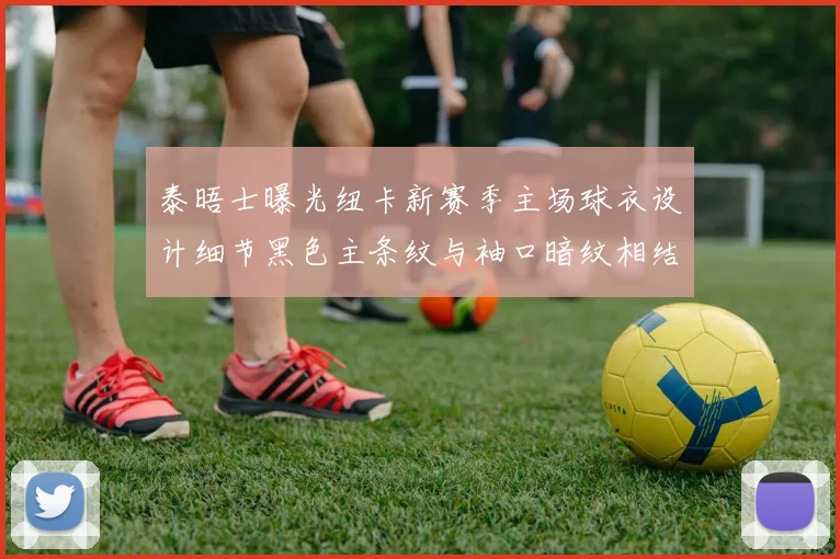 泰晤士曝光纽卡新赛季主场球衣设计细节黑色主条纹与袖口暗纹相结合