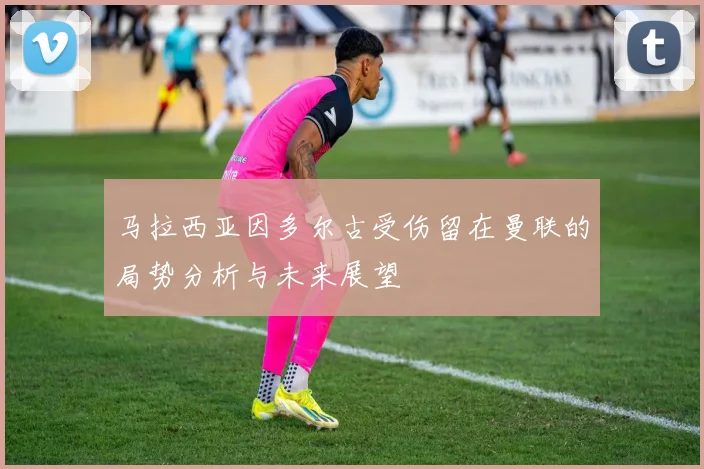 马拉西亚因多尔古受伤留在曼联的局势分析与未来展望