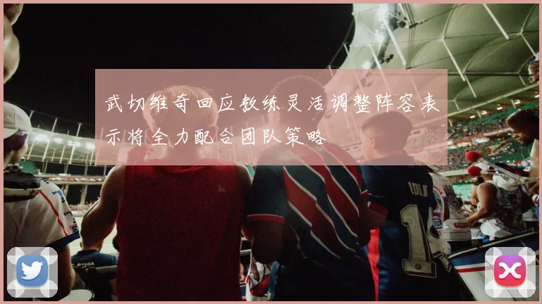 武切维奇回应教练灵活调整阵容表示将全力配合团队策略