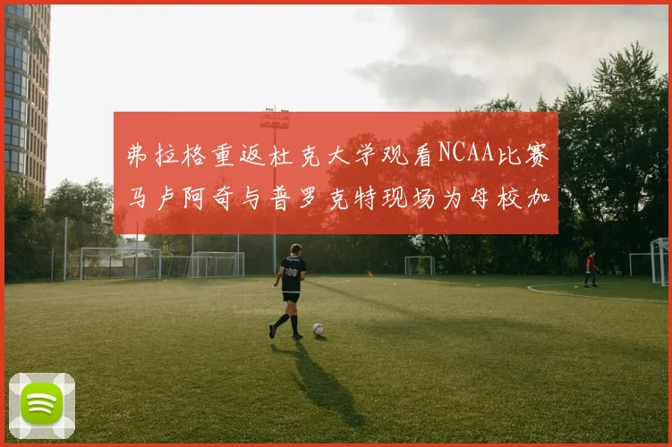 弗拉格重返杜克大学观看NCAA比赛马卢阿奇与普罗克特现场为母校加油助威