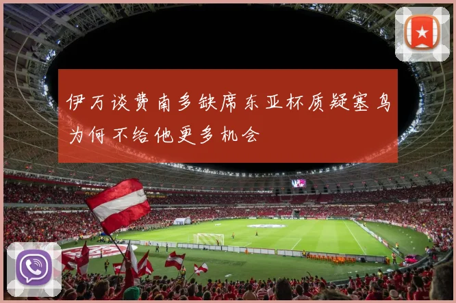 伊万谈费南多缺席东亚杯质疑塞鸟为何不给他更多机会